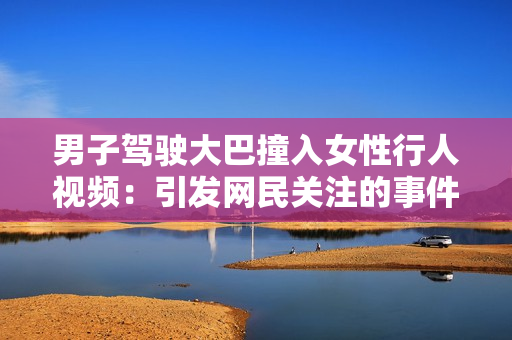 男子駕駛大巴撞入女性行人視頻：引發(fā)網(wǎng)民關注的事件