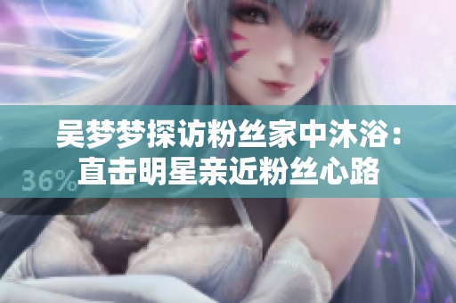 吳夢夢探訪粉絲家中沐?。褐睋裘餍怯H近粉絲心路 吳夢夢探訪粉絲家中沐浴:直擊明星親近粉絲心路