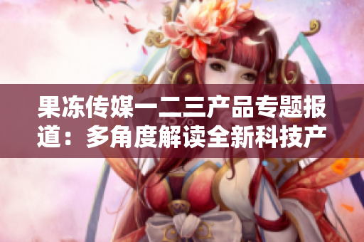 果凍傳媒一二三產(chǎn)品專題報(bào)道：多角度解讀全新科技產(chǎn)品