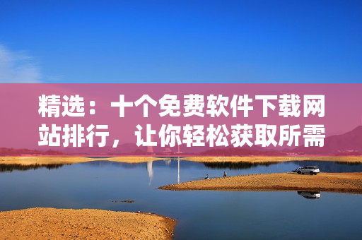 精選：十個(gè)免費(fèi)軟件下載網(wǎng)站排行，讓你輕松獲取所需軟件