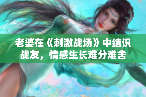 老婆在《刺激戰(zhàn)場(chǎng)》中結(jié)識(shí)戰(zhàn)友，情感生長(zhǎng)難分難舍