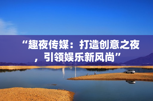 “趣夜傳媒：打造創(chuàng)意之夜，引領(lǐng)娛樂(lè)新風(fēng)尚”