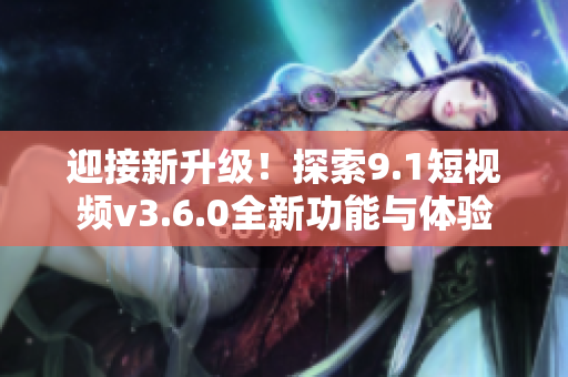 迎接新升級(jí)！探索9.1短視頻v3.6.0全新功能與體驗(yàn)