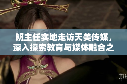 班主任實(shí)地走訪天美傳媒，深入探索教育與媒體融合之道