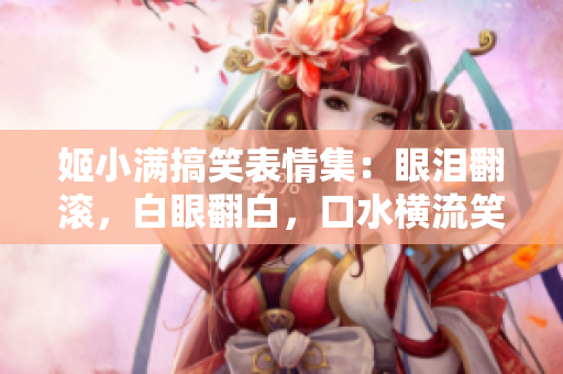 姬小滿搞笑表情集：眼淚翻滾，白眼翻白，口水橫流笑翻天