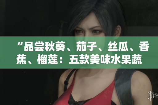 “品嘗秋葵、茄子、絲瓜、香蕉、榴蓮：五款美味水果蔬菜引領(lǐng)健康生活之旅”