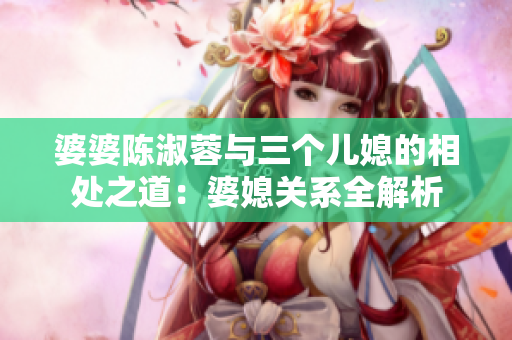 婆婆陳淑蓉與三個(gè)兒媳的相處之道：婆媳關(guān)系全解析