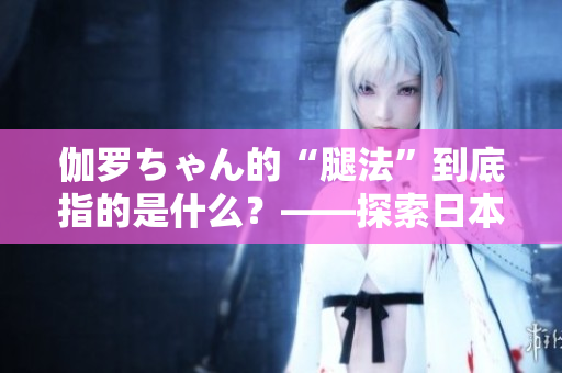 伽羅ちゃん的“腿法”到底指的是什么？——探索日本動漫中的戰(zhàn)斗技巧