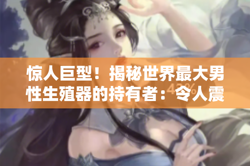 驚人巨型！揭秘世界最大男性生殖器的持有者：令人震撼的身體測量照片曝光