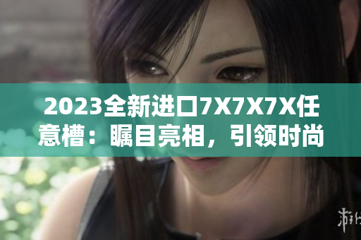 2023全新進(jìn)口7X7X7X任意槽：矚目亮相，引領(lǐng)時尚潮流