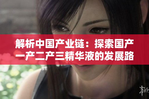 解析中國產(chǎn)業(yè)鏈：探索國產(chǎn)一產(chǎn)二產(chǎn)三精華液的發(fā)展路徑與經(jīng)驗分享