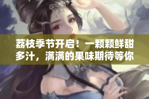 荔枝季節(jié)開啟！一顆顆鮮甜多汁，滿滿的果味期待等你品嘗！