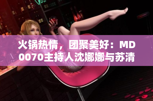 火鍋熱情，團(tuán)聚美好：MD0070主持人沈娜娜與蘇清歌歡聚一堂