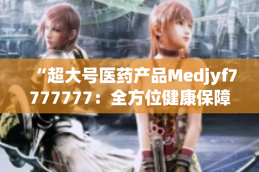“超大號(hào)醫(yī)藥產(chǎn)品Medjyf7777777：全方位健康保障的完美選擇！”