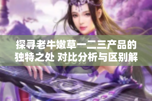探尋老牛嫩草一二三產(chǎn)品的獨(dú)特之處 對(duì)比分析與區(qū)別解讀
