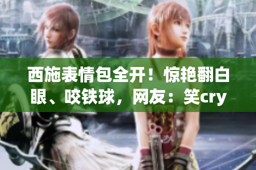 西施表情包全開！驚艷翻白眼、咬鐵球，網(wǎng)友：笑cry了！