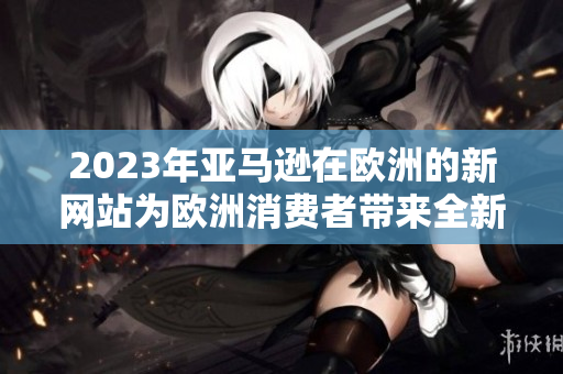 2023年亞馬遜在歐洲的新網(wǎng)站為歐洲消費(fèi)者帶來全新購物體驗(yàn)