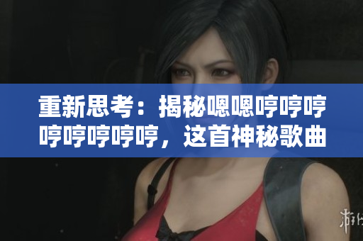 重新思考：揭秘嗯嗯哼哼哼哼哼哼哼哼，這首神秘歌曲背后的故事