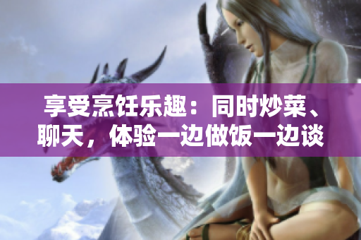 享受烹飪樂趣：同時(shí)炒菜、聊天，體驗(yàn)一邊做飯一邊談笑風(fēng)生的樂趣
