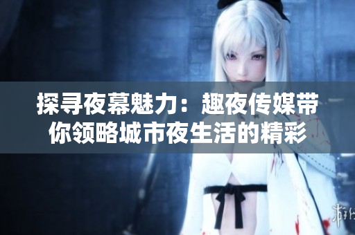 探尋夜幕魅力：趣夜傳媒帶你領(lǐng)略城市夜生活的精彩