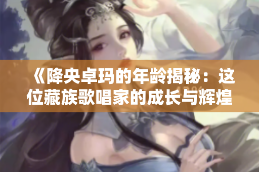 《降央卓瑪?shù)哪挲g揭秘：這位藏族歌唱家的成長與輝煌》
