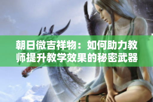 朝日微吉祥物：如何助力教師提升教學(xué)效果的秘密武器