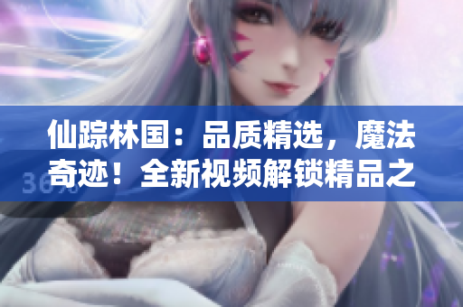 仙蹤林國：品質(zhì)精選，魔法奇跡！全新視頻解鎖精品之旅