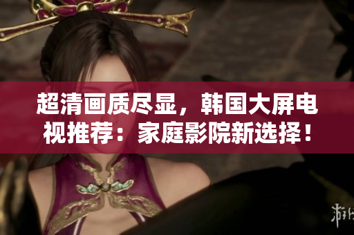 超清畫質(zhì)盡顯，韓國大屏電視推薦：家庭影院新選擇！