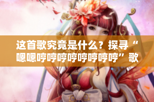 這首歌究竟是什么？探尋“嗯嗯哼哼哼哼哼哼哼哼”歌曲的神秘面紗