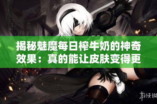 揭秘魅魔每日榨牛奶的神奇效果：真的能讓皮膚變得更白嗎？