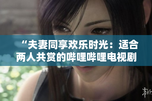 “夫妻同享歡樂時(shí)光：適合兩人共賞的嗶哩嗶哩電視劇推薦”