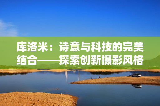庫(kù)洛米：詩(shī)意與科技的完美結(jié)合——探索創(chuàng)新攝影風(fēng)格