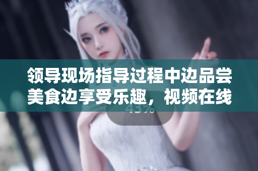 領(lǐng)導(dǎo)現(xiàn)場(chǎng)指導(dǎo)過程中邊品嘗美食邊享受樂趣，視頻在線觀看