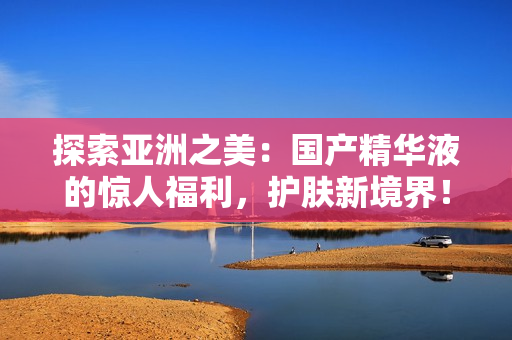 探索亞洲之美：國產精華液的驚人福利，護膚新境界！