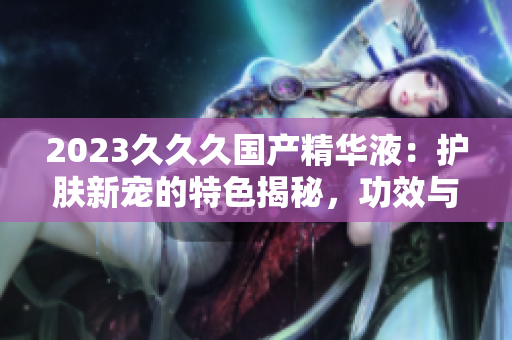 2023久久久國產精華液：護膚新寵的特色揭秘，功效與用法詳解！