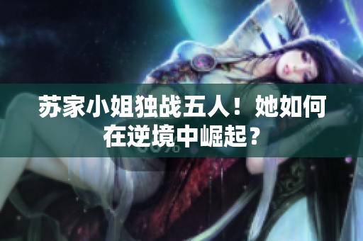 蘇家小姐獨戰(zhàn)五人！她如何在逆境中崛起？