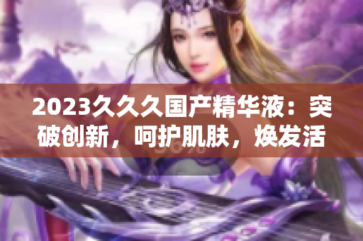 2023久久久國產(chǎn)精華液：突破創(chuàng)新，呵護肌膚，煥發(fā)活力