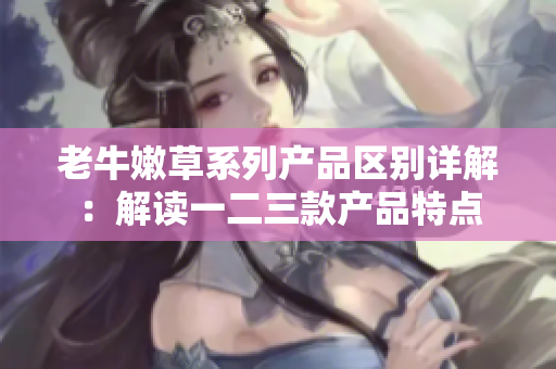 老牛嫩草系列產品區(qū)別詳解：解讀一二三款產品特點