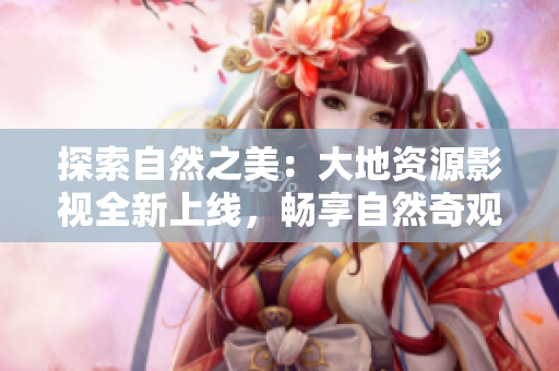 探索自然之美：大地資源影視全新上線，暢享自然奇觀與人文風(fēng)情