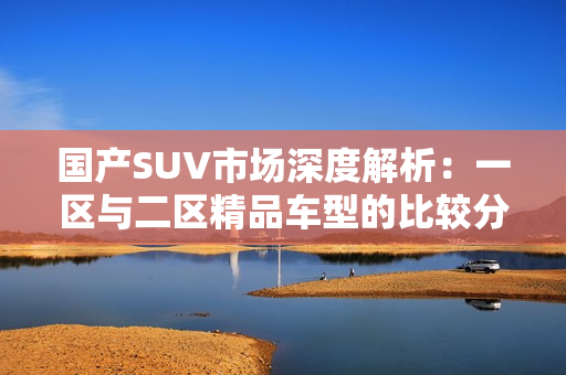 國產(chǎn)SUV市場深度解析：一區(qū)與二區(qū)精品車型的比較分析