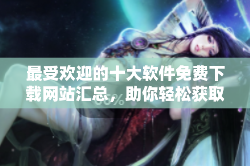 最受歡迎的十大軟件免費(fèi)下載網(wǎng)站匯總，助你輕松獲取所需軟件