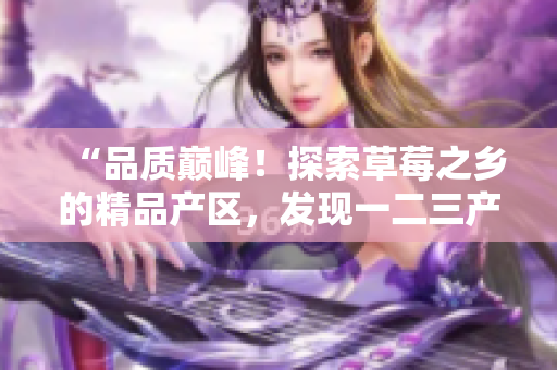 “品質(zhì)巔峰！探索草莓之鄉(xiāng)的精品產(chǎn)區(qū)，發(fā)現(xiàn)一二三產(chǎn)區(qū)的美味之旅”