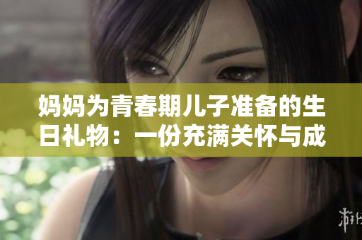 媽媽為青春期兒子準(zhǔn)備的生日禮物：一份充滿關(guān)懷與成長(zhǎng)的特別心意