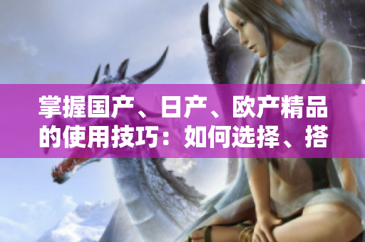 掌握國(guó)產(chǎn)、日產(chǎn)、歐產(chǎn)精品的使用技巧：如何選擇、搭配和保養(yǎng)