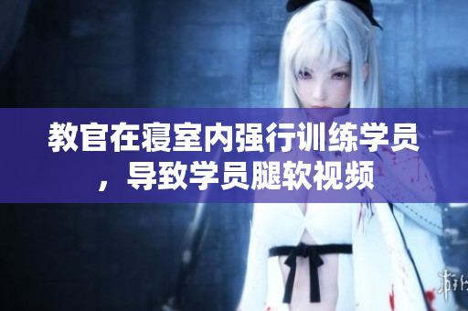 教官在寢室內(nèi)強行訓練學員，導(dǎo)致學員腿軟視頻