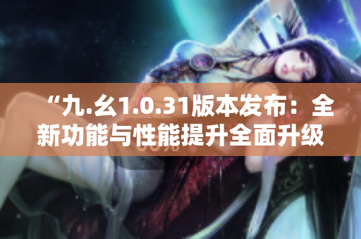 “九.幺1.0.31版本發(fā)布：全新功能與性能提升全面升級(jí)！”