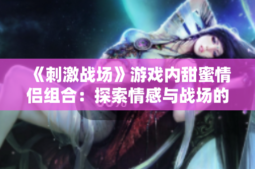 《刺激戰(zhàn)場》游戲內(nèi)甜蜜情侶組合：探索情感與戰(zhàn)場的平衡