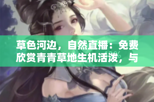 草色河邊，自然直播：免費(fèi)欣賞青青草地生機(jī)活潑，與自然融為一體