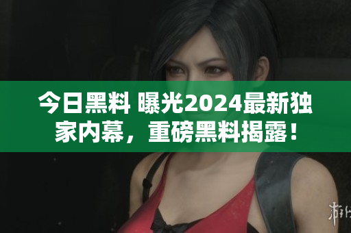 今日黑料 曝光2024最新獨(dú)家內(nèi)幕，重磅黑料揭露！