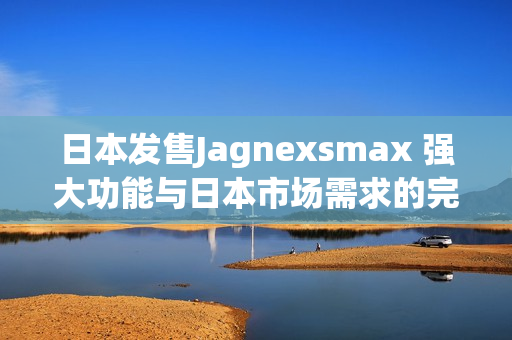 日本發(fā)售Jagnexsmax 強(qiáng)大功能與日本市場需求的完美結(jié)合